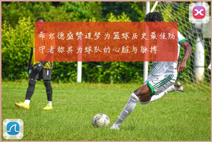 希尔德盛赞追梦为篮球历史最佳防守者称其为球队的心脏与脉搏