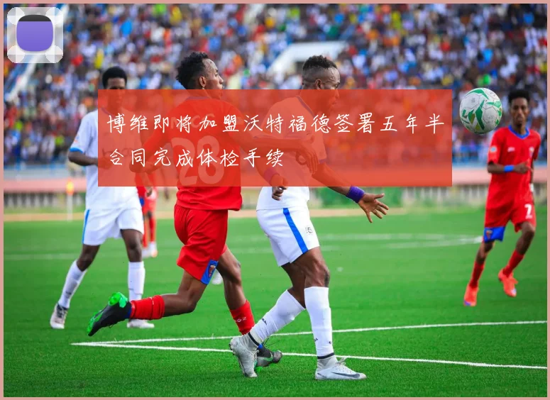 博维即将加盟沃特福德签署五年半合同完成体检手续