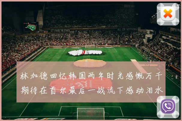 林加德回忆韩国两年时光感慨万千期待在首尔最后一战流下感动泪水