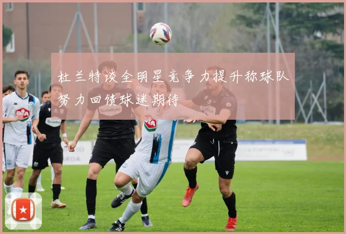 杜兰特谈全明星竞争力提升称球队努力回馈球迷期待