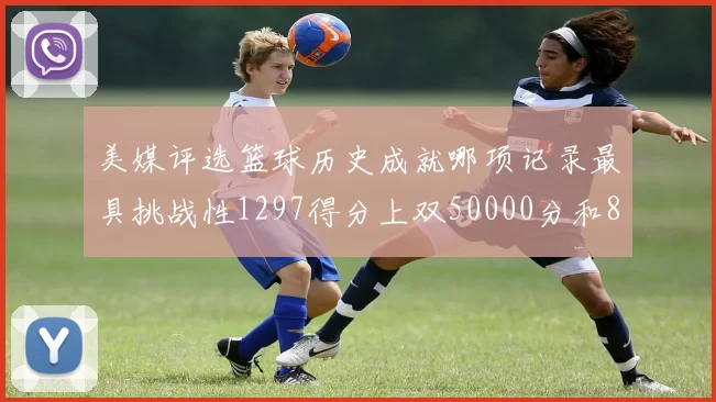 美媒评选篮球历史成就哪项记录最具挑战性1297得分上双50000分和8次总决赛