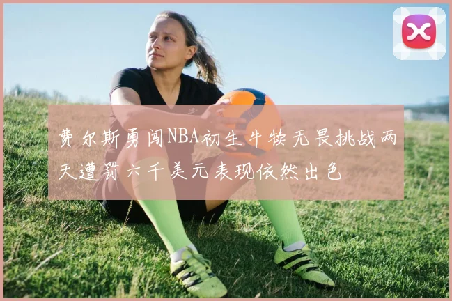 费尔斯勇闯NBA初生牛犊无畏挑战两天遭罚六千美元表现依然出色