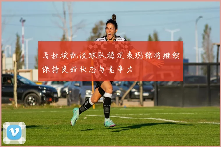 马杜埃凯谈球队稳定表现称将继续保持良好状态与竞争力