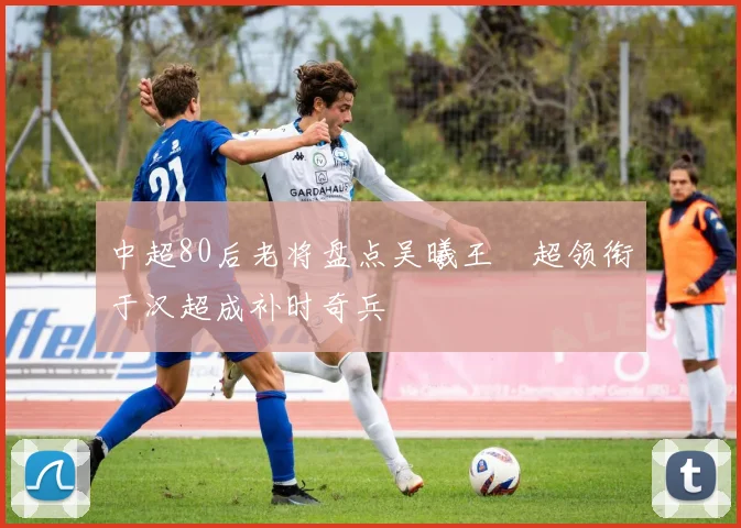 中超80后老将盘点吴曦王燊超领衔于汉超成补时奇兵