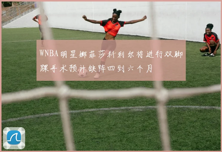 WNBA明星娜菲莎科利尔将进行双脚踝手术预计缺阵四到六个月