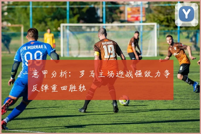 意甲分析：罗马主场迎战强敌力争反弹重回胜轨