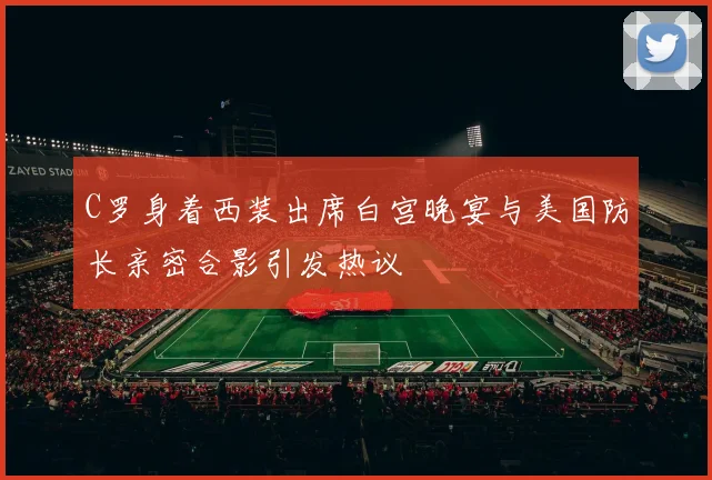C罗身着西装出席白宫晚宴与美国防长亲密合影引发热议