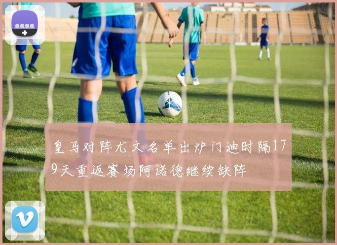 皇马对阵尤文名单出炉门迪时隔179天重返赛场阿诺德继续缺阵