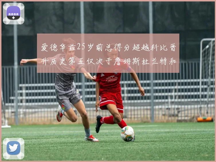 爱德华兹25岁前总得分超越科比晋升历史第五仅次于詹姆斯杜兰特和东契奇