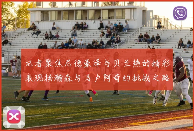 记者聚焦尼德豪泽与贝兰热的精彩表现杨瀚森与马卢阿奇的挑战之路依旧艰难