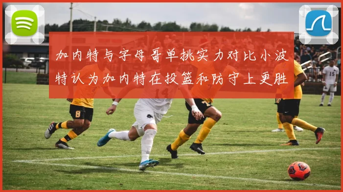 加内特与字母哥单挑实力对比小波特认为加内特在投篮和防守上更胜一筹
