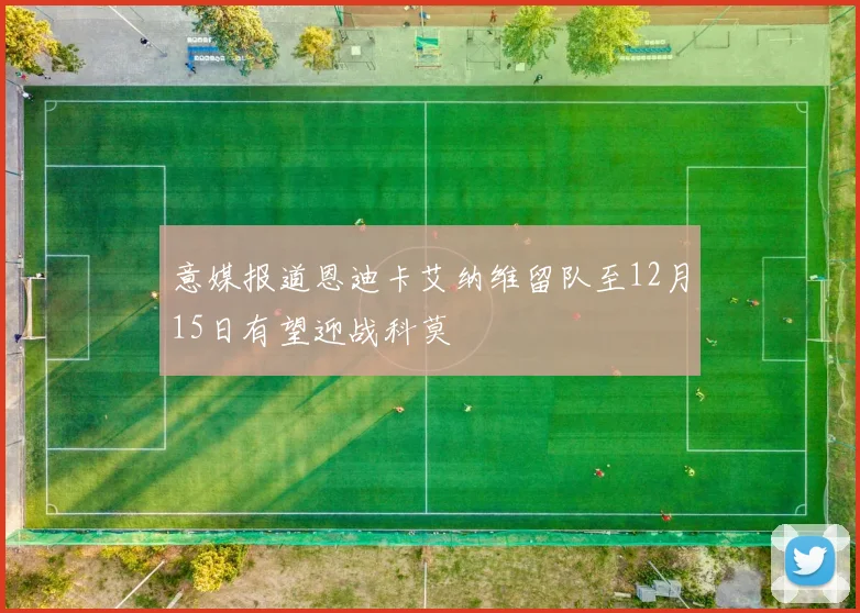 意媒报道恩迪卡艾纳维留队至12月15日有望迎战科莫