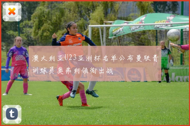 澳大利亚U23亚洲杯名单公布曼联青训球员奥弗利领衔出战