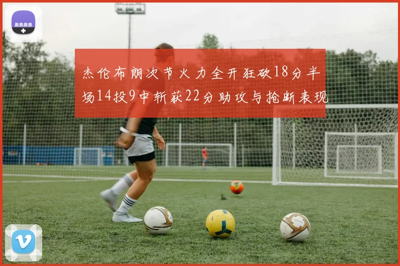 杰伦布朗次节火力全开狂砍18分半场14投9中斩获22分助攻与抢断表现出色