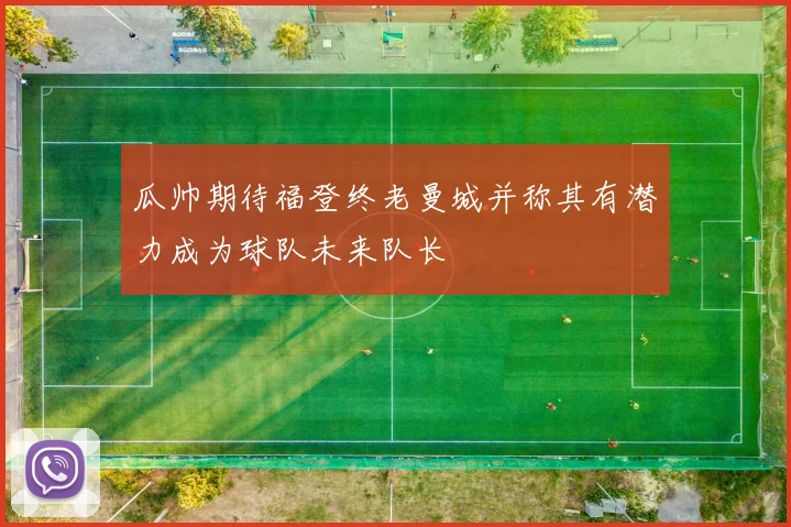 瓜帅期待福登终老曼城并称其有潜力成为球队未来队长