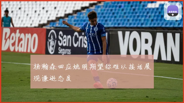 杨瀚森回应姚明期望称难以接话展现谦逊态度