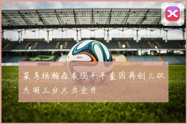 菜鸟杨瀚森表现平平奎因再创三双杰明三分火力全开