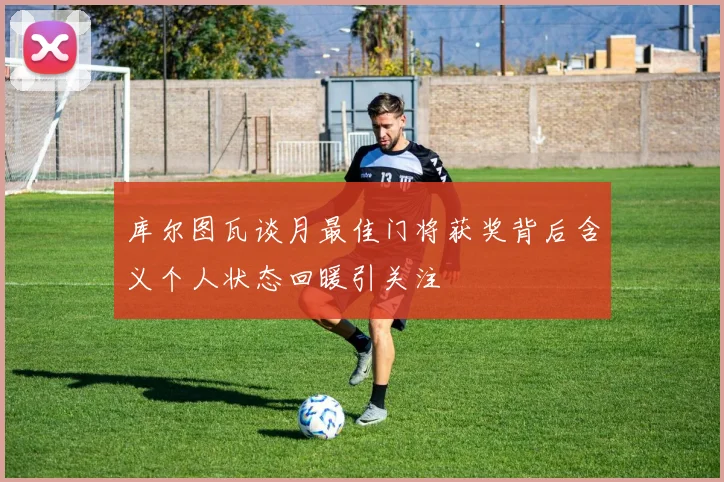 库尔图瓦谈月最佳门将获奖背后含义个人状态回暖引关注