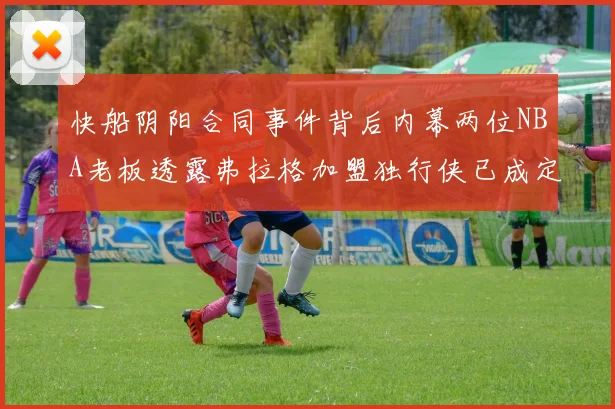 快船阴阳合同事件背后内幕两位NBA老板透露弗拉格加盟独行侠已成定局