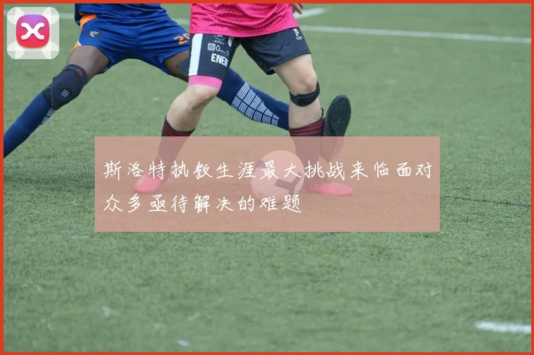 斯洛特执教生涯最大挑战来临面对众多亟待解决的难题