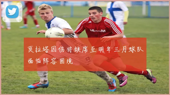 莫拉塔因伤将缺席至明年三月球队面临阵容困境