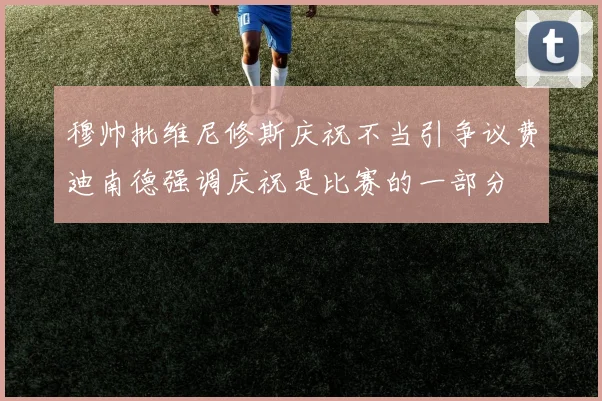 穆帅批维尼修斯庆祝不当引争议费迪南德强调庆祝是比赛的一部分