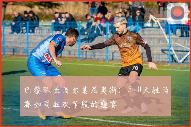 巴黎队长马尔基尼奥斯：5-0大胜马赛如同狂欢节般的盛宴