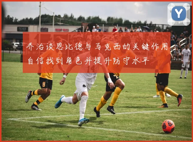 乔治谈恩比德与马克西的关键作用自信找到角色并提升防守水平