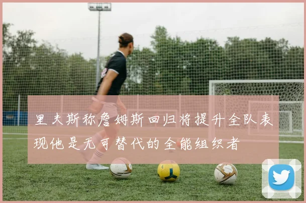 里夫斯称詹姆斯回归将提升全队表现他是无可替代的全能组织者