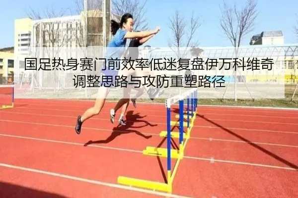 国足热身赛门前效率低迷复盘伊万科维奇调整思路与攻防重塑路径