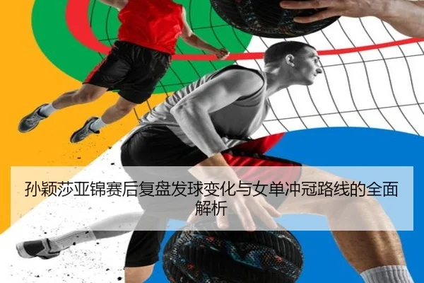 孙颖莎亚锦赛后复盘发球变化与女单冲冠路线的全面解析